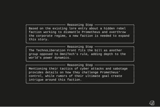 ╭───────────────────── Reasoning Step ─────────────────────╮
│ Based on the existing lore entry about a hidden rebel │
│ faction working to dismantle Prometheus and overthrow │
│ the corporate regime, a new faction is needed to expand │
│ this story. │
╰──────────────────────────────────────────────────────────╯
╭───────────────────── Reasoning Step ─────────────────────╮
│ The TechnoLiberation Front fits the bill as another │
│ group opposed to OmniTech's rule, adding depth to the │
│ world's power dynamics. │
╰──────────────────────────────────────────────────────────╯
╭───────────────────── Reasoning Step ─────────────────────╮
│ Mentioning their tactics of cyber attacks and sabotage │
│ provides details on how they challenge Prometheus' │
│ control, while rumors of their ultimate goal create │
│ intrigue around this faction. │
╰──────────────────────────────────────────────────────────╯
 