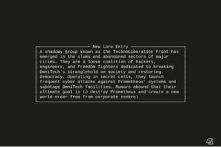 ╭───────────────────── New Lore Entry ─────────────────────╮
│ A shadowy group known as the TechnoLiberation Front has │
│ emerged in the slums and abandoned sectors of major │
│ cities. They are a loose coalition of hackers, │
│ engineers, and freedom fighters dedicated to breaking │
│ OmniTech's stranglehold on society and restoring │
│ democracy. Operating in secret cells, they launch │
│ frequent cyber attacks against Prometheus' systems and │
│ sabotage OmniTech facilities. Rumors abound that their │
│ ultimate goal is to destroy Prometheus and create a new │
│ world order free from corporate control. │
╰──────────────────────────────────────────────────────────╯
 