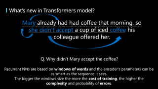 What’s new in Transformers model?
Mary already had had coffee that morning, so
she didn’t accept a cup of iced coffee his
colleague offered her.
Q. Why didn’t Mary accept the coffee?
Recurrent NNs are based on windows of words and the encoder’s parameters can be
as smart as the sequence it sees.
The bigger the windows size the more the cost of training, the higher the
complexity and probability of errors.
 