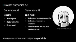 Do not humanize AI!
Always ensure to use AI output responsibly.
Image created by DALL E2
Generative AI
is not:
o Intelligent
o Deterministic
o Grounded
Generative AI
can not:
o Understand language or maths
o Understand manners or
emotions
o Know facts that are not in its
training dataset
 