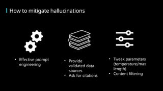 How to mitigate hallucinations
• Effective prompt
engineering
• Tweak parameters
(temperature/max
length)
• Content filtering
• Provide
validated data
sources
• Ask for citations
 