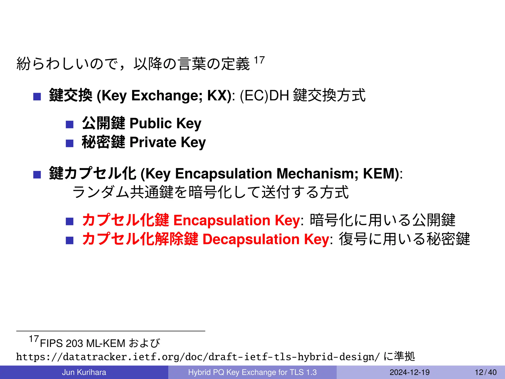 紛らわしいので，以降の言葉の定義 17
鍵交換 (Key Exchange; KX): (EC)DH 鍵交換方式
公開鍵 Public Key
秘密鍵 Private Key
鍵カプセル化 (Key Encapsulation Mechanism; KEM):
ランダム共通鍵を暗号化して送付する方式
カプセル化鍵 Encapsulation Key: 暗号化に用いる公開鍵
カプセル化解除鍵 Decapsulation Key: 復号に用いる秘密鍵
17
FIPS 203 ML-KEM および
https://datatracker.ietf.org/doc/draft-ietf-tls-hybrid-design/ に準拠
Jun Kurihara Hybrid PQ Key Exchange for TLS 1.3 2024-12-19 12 / 40
 