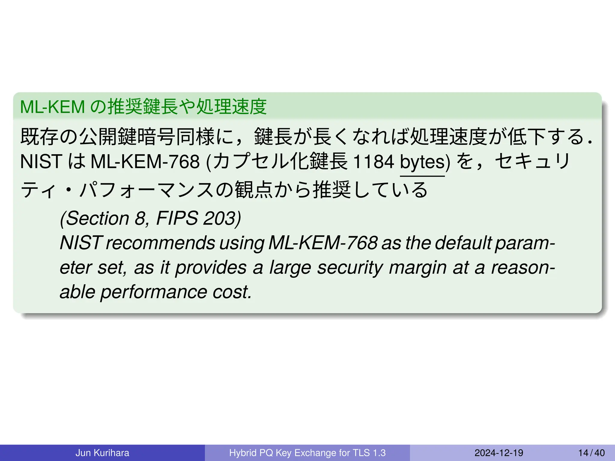 ML-KEM の推奨鍵長や処理速度
既存の公開鍵暗号同様に，鍵長が長くなれば処理速度が低下する．
NIST は ML-KEM-768 (カプセル化鍵長 1184 bytes) を，セキュリ
ティ・パフォーマンスの観点から推奨している
(Section 8, FIPS 203)
NIST recommends using ML-KEM-768 as the default param-
eter set, as it provides a large security margin at a reason-
able performance cost.
Jun Kurihara Hybrid PQ Key Exchange for TLS 1.3 2024-12-19 14 / 40
 