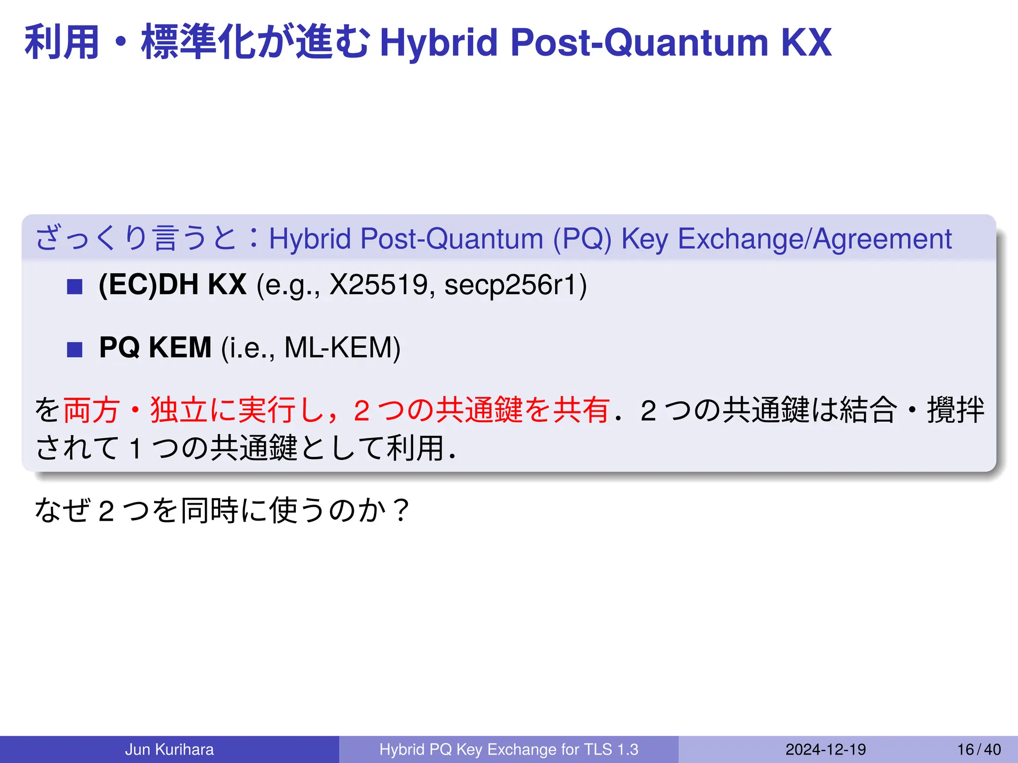 利用・標準化が進む Hybrid Post-Quantum KX
ざっくり言うと：Hybrid Post-Quantum (PQ) Key Exchange/Agreement
(EC)DH KX (e.g., X25519, secp256r1)
PQ KEM (i.e., ML-KEM)
を両方・独立に実行し，2 つの共通鍵を共有．2 つの共通鍵は結合・攪拌
されて 1 つの共通鍵として利用．
なぜ 2 つを同時に使うのか？
Jun Kurihara Hybrid PQ Key Exchange for TLS 1.3 2024-12-19 16 / 40
 