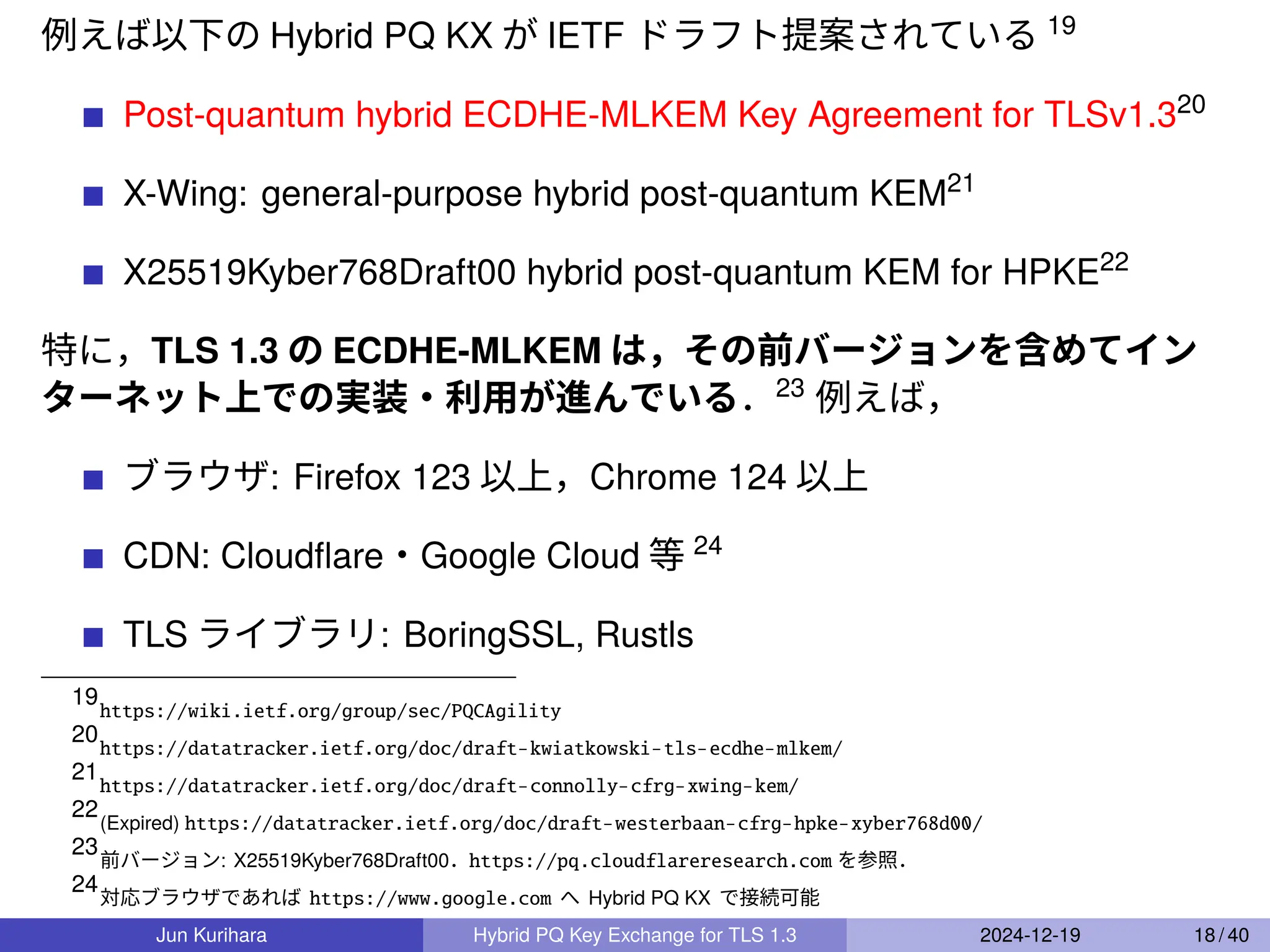 例えば以下の Hybrid PQ KX が IETF ドラフト提案されている 19
Post-quantum hybrid ECDHE-MLKEM Key Agreement for TLSv1.320
X-Wing: general-purpose hybrid post-quantum KEM21
X25519Kyber768Draft00 hybrid post-quantum KEM for HPKE22
特に，TLS 1.3 の ECDHE-MLKEM は，その前バージョンを含めてイン
ターネット上での実装・利用が進んでいる．23
例えば，
ブラウザ: Firefox 123 以上，Chrome 124 以上
CDN: Cloudﬂare・Google Cloud 等 24
TLS ライブラリ: BoringSSL, Rustls
19
https://wiki.ietf.org/group/sec/PQCAgility
20
https://datatracker.ietf.org/doc/draft-kwiatkowski-tls-ecdhe-mlkem/
21
https://datatracker.ietf.org/doc/draft-connolly-cfrg-xwing-kem/
22
(Expired) https://datatracker.ietf.org/doc/draft-westerbaan-cfrg-hpke-xyber768d00/
23
前バージョン: X25519Kyber768Draft00．https://pq.cloudflareresearch.com を参照．
24
対応ブラウザであれば https://www.google.com へ Hybrid PQ KX で接続可能
Jun Kurihara Hybrid PQ Key Exchange for TLS 1.3 2024-12-19 18 / 40
 