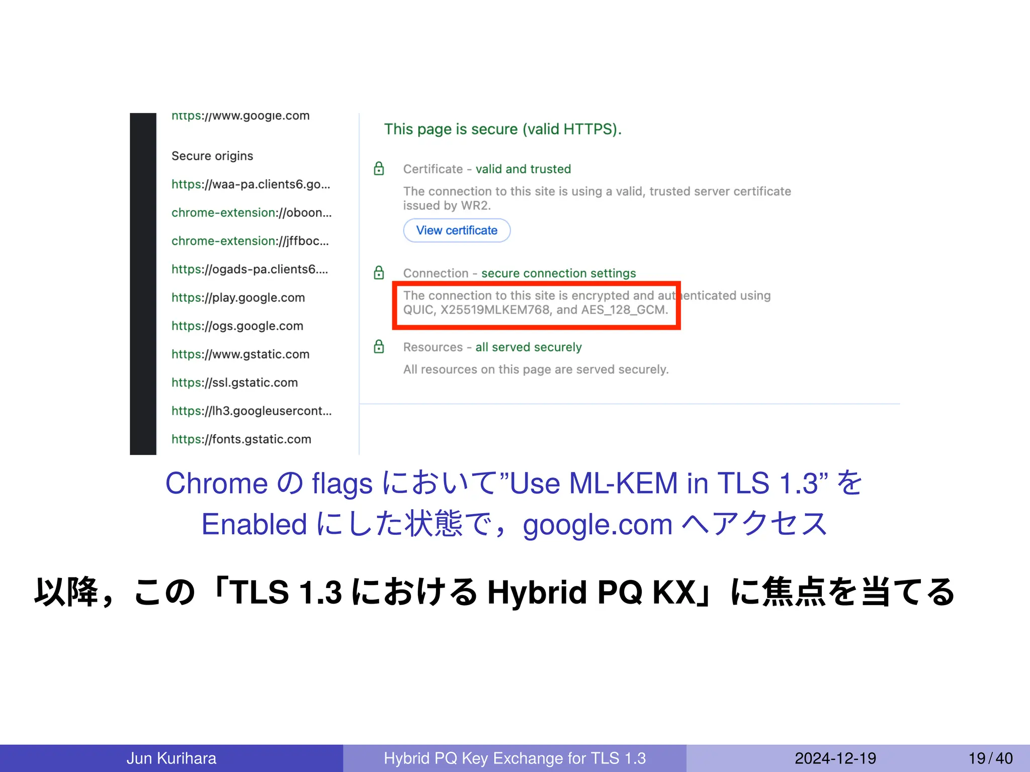 Chrome の ﬂags において”Use ML-KEM in TLS 1.3” を
Enabled にした状態で，google.com へアクセス
以降，この「TLS 1.3 における Hybrid PQ KX」に焦点を当てる
Jun Kurihara Hybrid PQ Key Exchange for TLS 1.3 2024-12-19 19 / 40
 