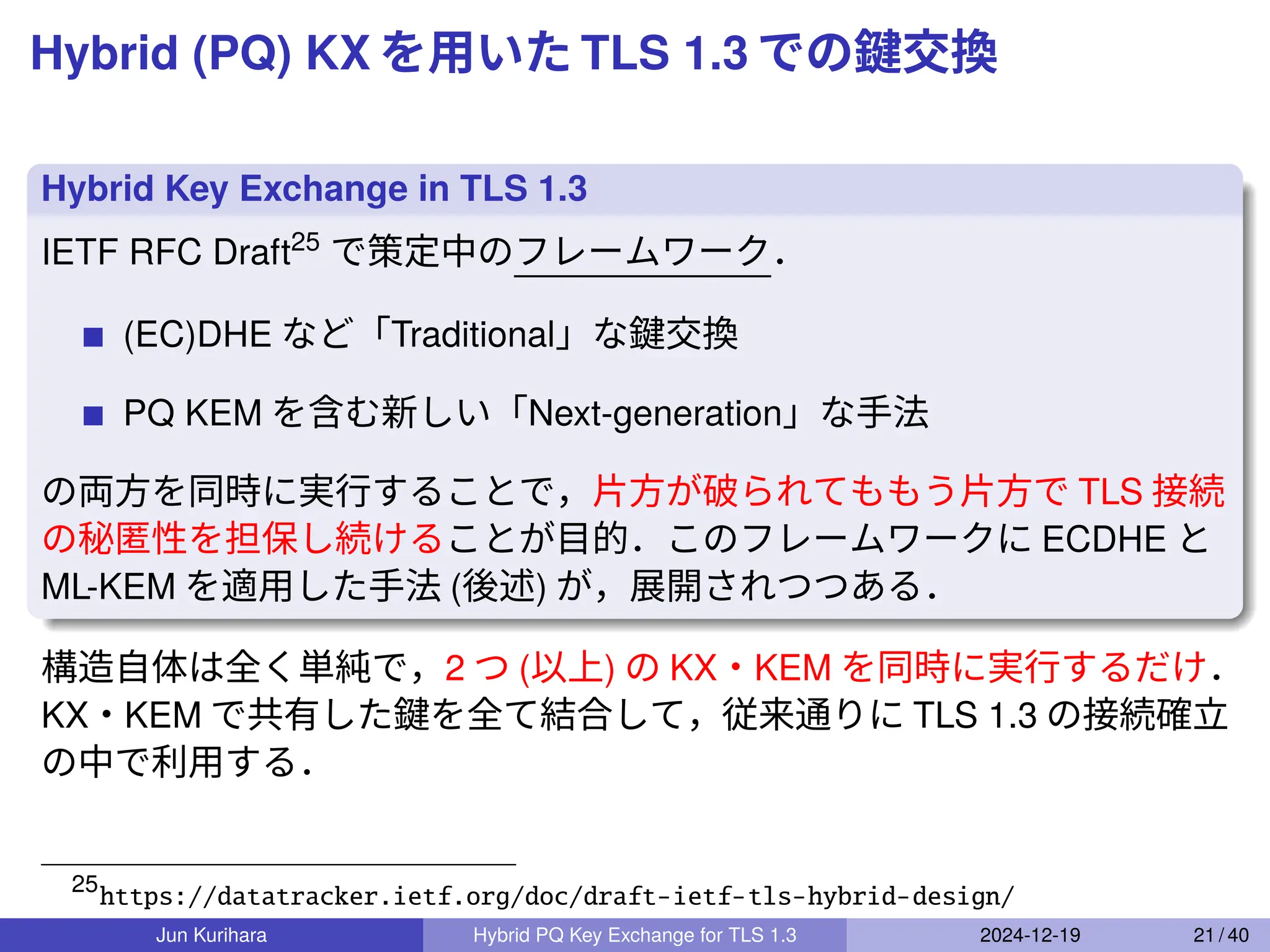 Hybrid (PQ) KX を用いた TLS 1.3 での鍵交換
Hybrid Key Exchange in TLS 1.3
IETF RFC Draft25
で策定中のフレームワーク．
(EC)DHE など「Traditional」な鍵交換
PQ KEM を含む新しい「Next-generation」な手法
の両方を同時に実行することで，片方が破られてももう片方で TLS 接続
の秘匿性を担保し続けることが目的．このフレームワークに ECDHE と
ML-KEM を適用した手法 (後述) が，展開されつつある．
構造自体は全く単純で，2 つ (以上) の KX・KEM を同時に実行するだけ．
KX・KEM で共有した鍵を全て結合して，従来通りに TLS 1.3 の接続確立
の中で利用する．
25
https://datatracker.ietf.org/doc/draft-ietf-tls-hybrid-design/
Jun Kurihara Hybrid PQ Key Exchange for TLS 1.3 2024-12-19 21 / 40
 