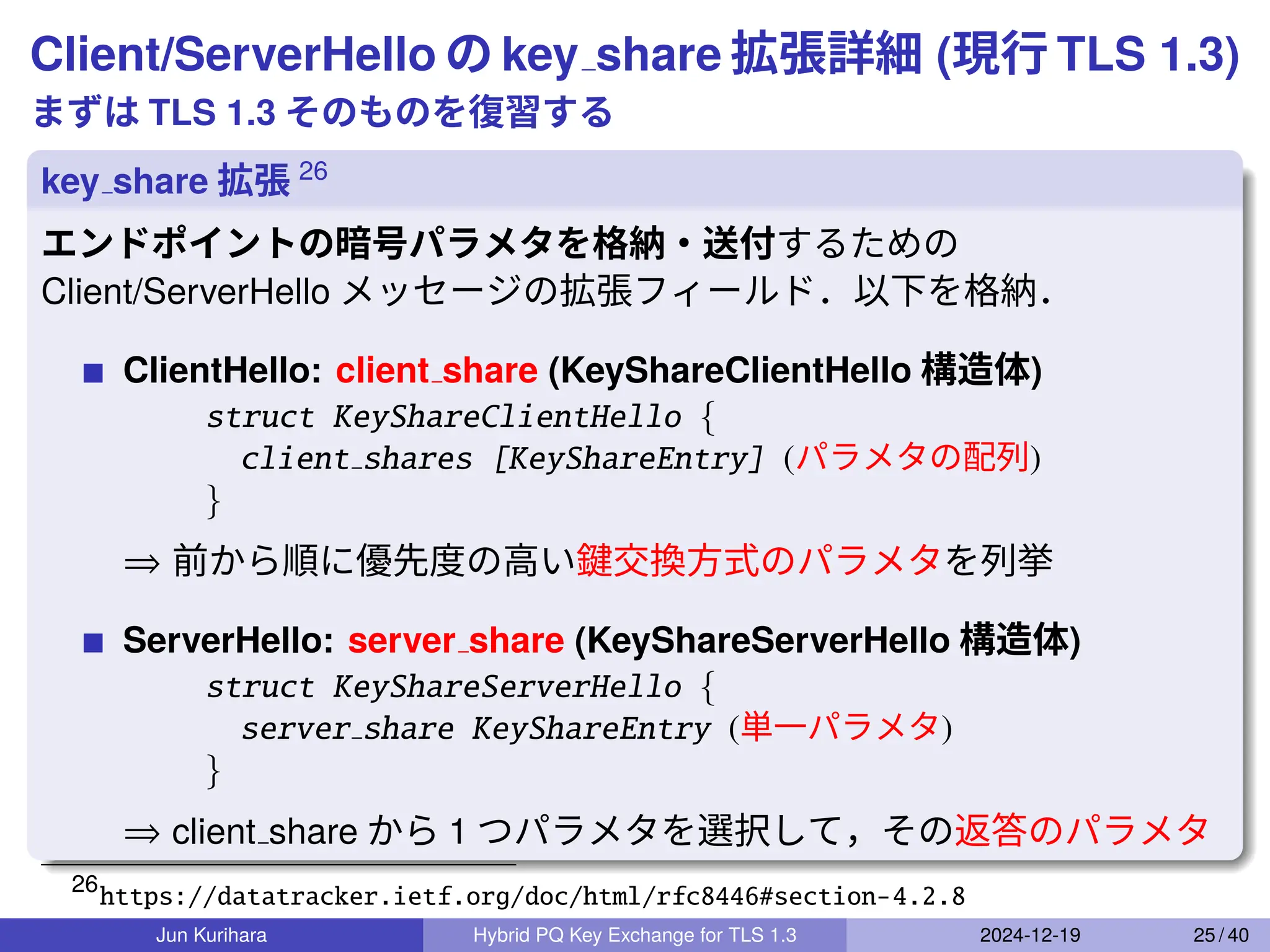 Client/ServerHello の key share 拡張詳細 (現行 TLS 1.3)
まずは TLS 1.3 そのものを復習する
key share 拡張 26
エンドポイントの暗号パラメタを格納・送付するための
Client/ServerHello メッセージの拡張フィールド．以下を格納．
ClientHello: client share (KeyShareClientHello 構造体)
struct KeyShareClientHello {
client shares [KeyShareEntry] (パラメタの配列)
}
⇒ 前から順に優先度の高い鍵交換方式のパラメタを列挙
ServerHello: server share (KeyShareServerHello 構造体)
struct KeyShareServerHello {
server share KeyShareEntry (単一パラメタ)
}
⇒ client share から 1 つパラメタを選択して，その返答のパラメタ
26
https://datatracker.ietf.org/doc/html/rfc8446#section-4.2.8
Jun Kurihara Hybrid PQ Key Exchange for TLS 1.3 2024-12-19 25 / 40
 