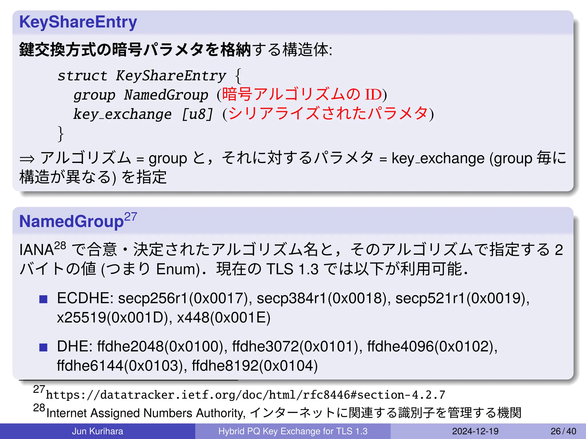 KeyShareEntry
鍵交換方式の暗号パラメタを格納する構造体:
struct KeyShareEntry {
group NamedGroup (暗号アルゴリズムの ID)
key exchange [u8] (シリアライズされたパラメタ)
}
⇒ アルゴリズム = group と，それに対するパラメタ = key exchange (group 毎に
構造が異なる) を指定
NamedGroup27
IANA28
で合意・決定されたアルゴリズム名と，そのアルゴリズムで指定する 2
バイトの値 (つまり Enum)．現在の TLS 1.3 では以下が利用可能．
ECDHE: secp256r1(0x0017), secp384r1(0x0018), secp521r1(0x0019),
x25519(0x001D), x448(0x001E)
DHE: ﬀdhe2048(0x0100), ﬀdhe3072(0x0101), ﬀdhe4096(0x0102),
ﬀdhe6144(0x0103), ﬀdhe8192(0x0104)
27
https://datatracker.ietf.org/doc/html/rfc8446#section-4.2.7
28
Internet Assigned Numbers Authority, インターネットに関連する識別子を管理する機関
Jun Kurihara Hybrid PQ Key Exchange for TLS 1.3 2024-12-19 26 / 40
 