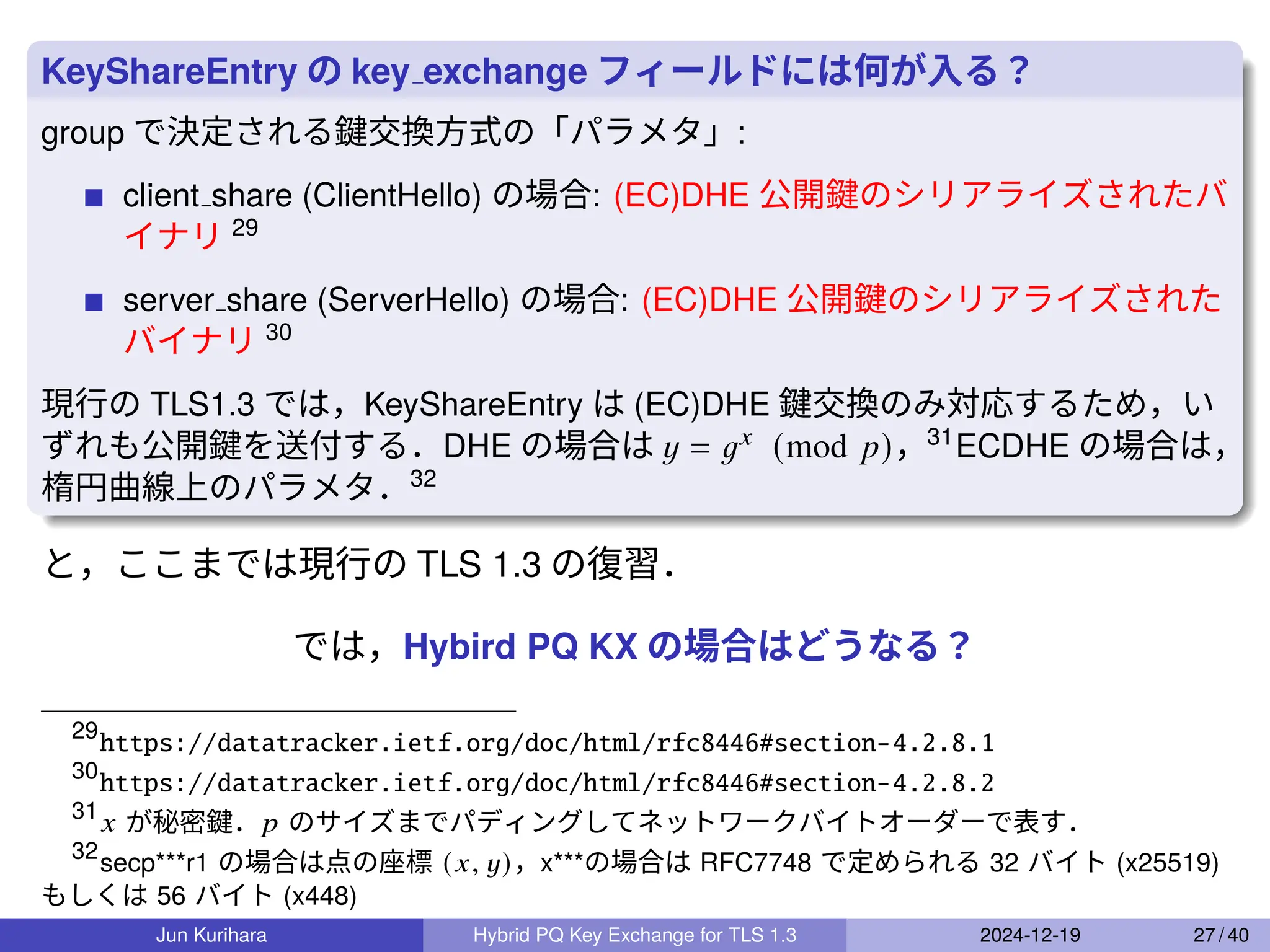 KeyShareEntry の key exchange フィールドには何が入る？
group で決定される鍵交換方式の「パラメタ」:
client share (ClientHello) の場合: (EC)DHE 公開鍵のシリアライズされたバ
イナリ 29
server share (ServerHello) の場合: (EC)DHE 公開鍵のシリアライズされた
バイナリ 30
現行の TLS1.3 では，KeyShareEntry は (EC)DHE 鍵交換のみ対応するため，い
ずれも公開鍵を送付する．DHE の場合は 𝑦 = 𝑔𝑥 (mod 𝑝)，31
ECDHE の場合は，
楕円曲線上のパラメタ．32
と，ここまでは現行の TLS 1.3 の復習．
では，Hybird PQ KX の場合はどうなる？
29
https://datatracker.ietf.org/doc/html/rfc8446#section-4.2.8.1
30
https://datatracker.ietf.org/doc/html/rfc8446#section-4.2.8.2
31
𝑥 が秘密鍵．𝑝 のサイズまでパディングしてネットワークバイトオーダーで表す．
32
secp***r1 の場合は点の座標 (𝑥, 𝑦)，x***の場合は RFC7748 で定められる 32 バイト (x25519)
もしくは 56 バイト (x448)
Jun Kurihara Hybrid PQ Key Exchange for TLS 1.3 2024-12-19 27 / 40
 