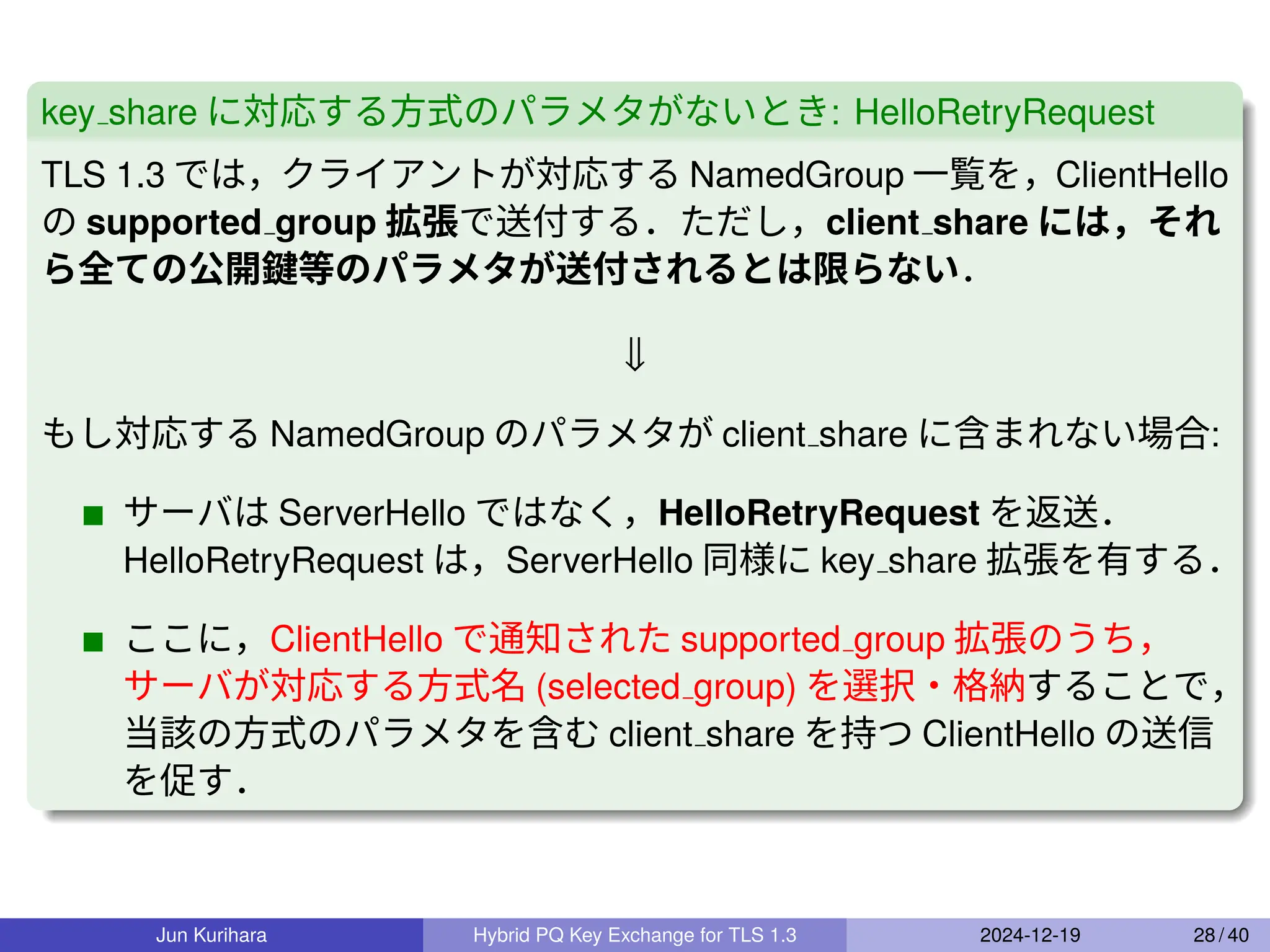 key share に対応する方式のパラメタがないとき: HelloRetryRequest
TLS 1.3 では，クライアントが対応する NamedGroup 一覧を，ClientHello
の supported group 拡張で送付する．ただし，client share には，それ
ら全ての公開鍵等のパラメタが送付されるとは限らない．
⇓
もし対応する NamedGroup のパラメタが client share に含まれない場合:
サーバは ServerHello ではなく，HelloRetryRequest を返送．
HelloRetryRequest は，ServerHello 同様に key share 拡張を有する．
ここに，ClientHello で通知された supported group 拡張のうち，
サーバが対応する方式名 (selected group) を選択・格納することで，
当該の方式のパラメタを含む client share を持つ ClientHello の送信
を促す．
Jun Kurihara Hybrid PQ Key Exchange for TLS 1.3 2024-12-19 28 / 40
 