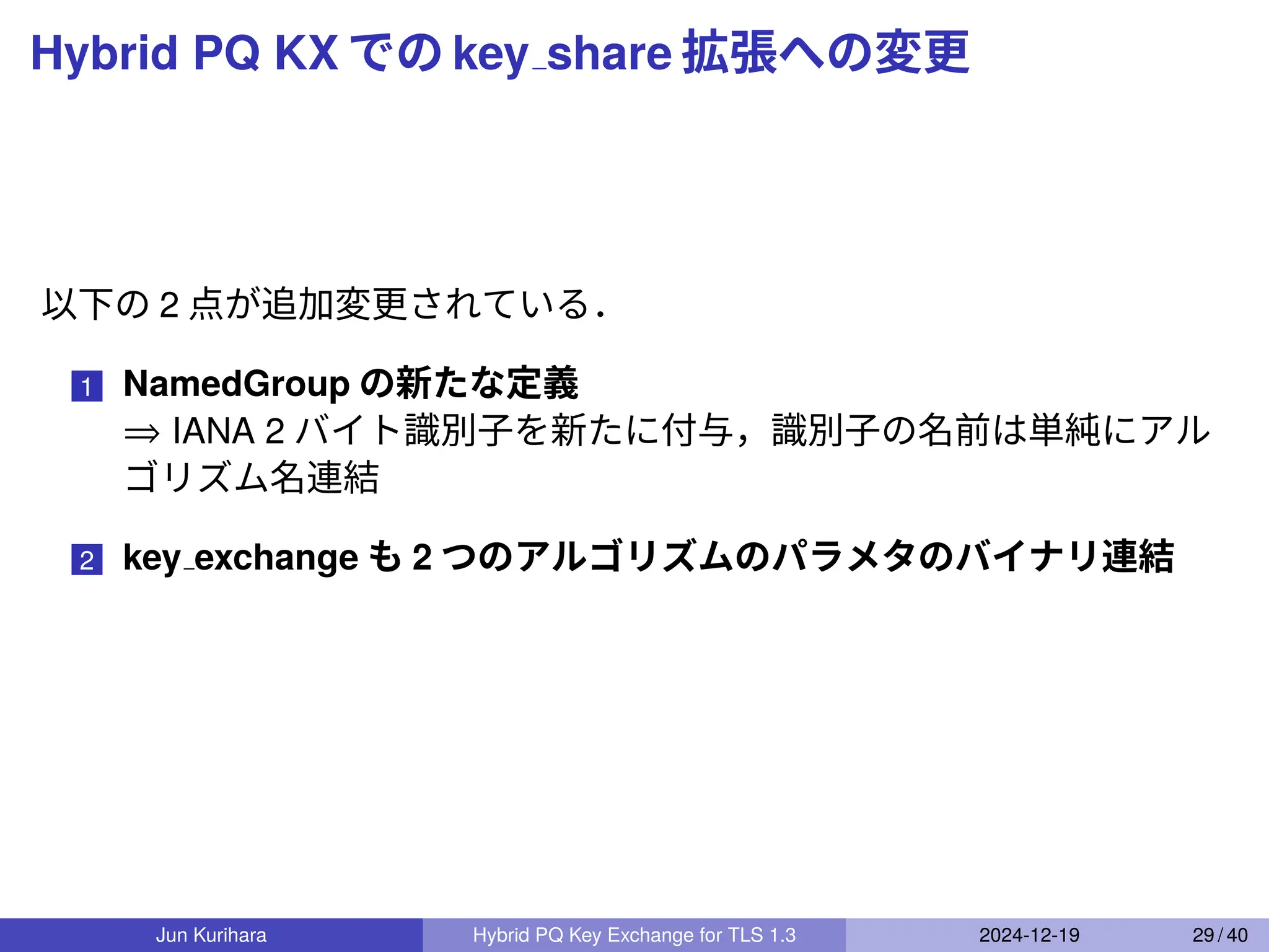 Hybrid PQ KX での key share 拡張への変更
以下の 2 点が追加変更されている．
1 NamedGroup の新たな定義
⇒ IANA 2 バイト識別子を新たに付与，識別子の名前は単純にアル
ゴリズム名連結
2 key exchange も 2 つのアルゴリズムのパラメタのバイナリ連結
Jun Kurihara Hybrid PQ Key Exchange for TLS 1.3 2024-12-19 29 / 40
 