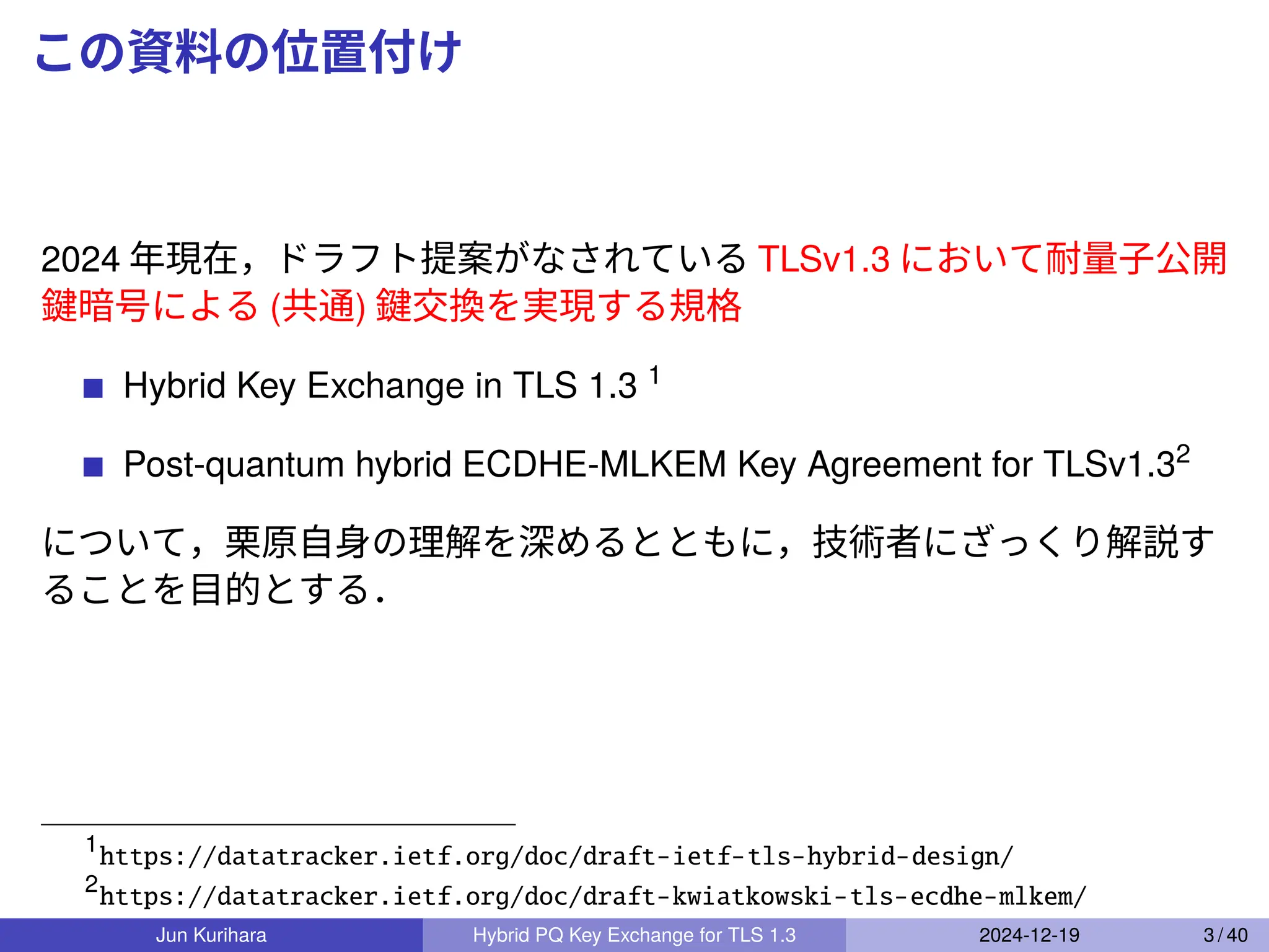 この資料の位置付け
2024 年現在，ドラフト提案がなされている TLSv1.3 において耐量子公開
鍵暗号による (共通) 鍵交換を実現する規格
Hybrid Key Exchange in TLS 1.3 1
Post-quantum hybrid ECDHE-MLKEM Key Agreement for TLSv1.32
について，栗原自身の理解を深めるとともに，技術者にざっくり解説す
ることを目的とする．
1
https://datatracker.ietf.org/doc/draft-ietf-tls-hybrid-design/
2
https://datatracker.ietf.org/doc/draft-kwiatkowski-tls-ecdhe-mlkem/
Jun Kurihara Hybrid PQ Key Exchange for TLS 1.3 2024-12-19 3 / 40
 
