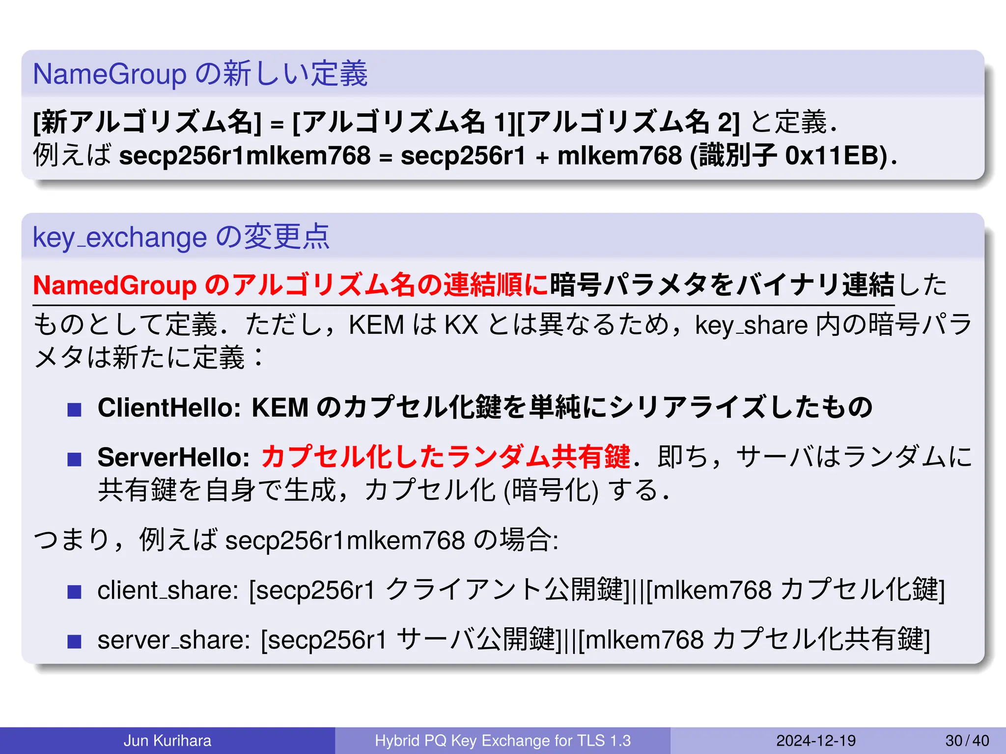 NameGroup の新しい定義
[新アルゴリズム名] = [アルゴリズム名 1][アルゴリズム名 2] と定義．
例えば secp256r1mlkem768 = secp256r1 + mlkem768 (識別子 0x11EB)．
key exchange の変更点
NamedGroup のアルゴリズム名の連結順に暗号パラメタをバイナリ連結した
ものとして定義．ただし，KEM は KX とは異なるため，key share 内の暗号パラ
メタは新たに定義：
ClientHello: KEM のカプセル化鍵を単純にシリアライズしたもの
ServerHello: カプセル化したランダム共有鍵．即ち，サーバはランダムに
共有鍵を自身で生成，カプセル化 (暗号化) する．
つまり，例えば secp256r1mlkem768 の場合:
client share: [secp256r1 クライアント公開鍵]||[mlkem768 カプセル化鍵]
server share: [secp256r1 サーバ公開鍵]||[mlkem768 カプセル化共有鍵]
Jun Kurihara Hybrid PQ Key Exchange for TLS 1.3 2024-12-19 30 / 40
 