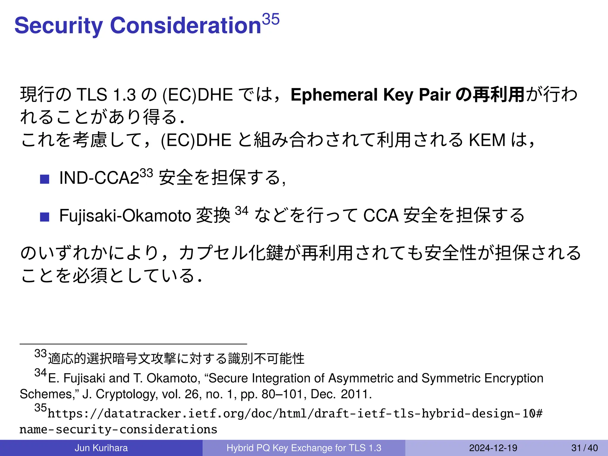 Security Consideration35
現行の TLS 1.3 の (EC)DHE では，Ephemeral Key Pair の再利用が行わ
れることがあり得る．
これを考慮して，(EC)DHE と組み合わされて利用される KEM は，
IND-CCA233
安全を担保する,
Fujisaki-Okamoto 変換 34
などを行って CCA 安全を担保する
のいずれかにより，カプセル化鍵が再利用されても安全性が担保される
ことを必須としている．
33
適応的選択暗号文攻撃に対する識別不可能性
34
E. Fujisaki and T. Okamoto, “Secure Integration of Asymmetric and Symmetric Encryption
Schemes,” J. Cryptology, vol. 26, no. 1, pp. 80–101, Dec. 2011.
35
https://datatracker.ietf.org/doc/html/draft-ietf-tls-hybrid-design-10#
name-security-considerations
Jun Kurihara Hybrid PQ Key Exchange for TLS 1.3 2024-12-19 31 / 40
 