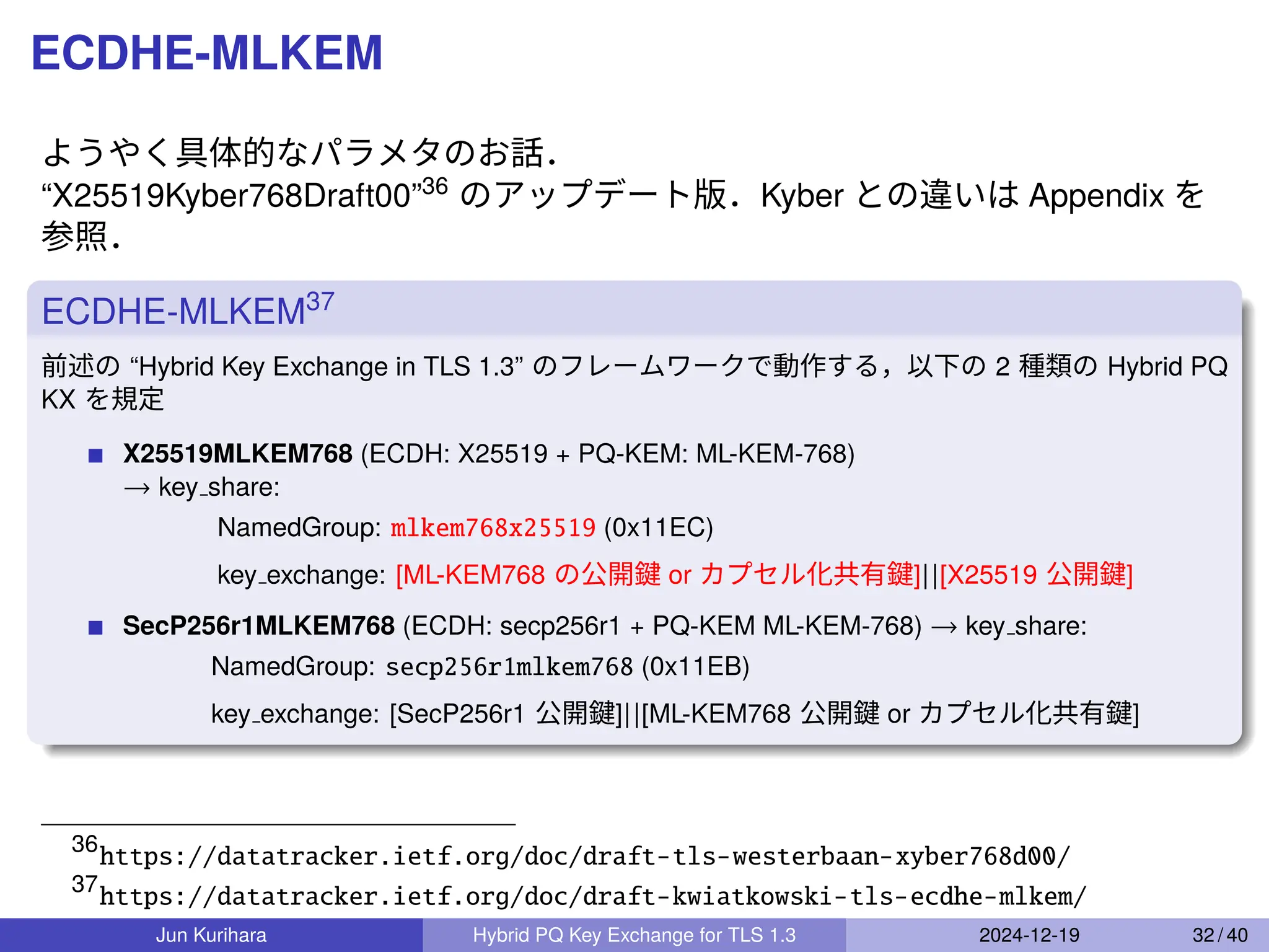 ECDHE-MLKEM
ようやく具体的なパラメタのお話．
“X25519Kyber768Draft00”36
のアップデート版．Kyber との違いは Appendix を
参照．
ECDHE-MLKEM37
前述の “Hybrid Key Exchange in TLS 1.3” のフレームワークで動作する，以下の 2 種類の Hybrid PQ
KX を規定
X25519MLKEM768 (ECDH: X25519 + PQ-KEM: ML-KEM-768)
→ key share:
NamedGroup: mlkem768x25519 (0x11EC)
key exchange: [ML-KEM768 の公開鍵 or カプセル化共有鍵]||[X25519 公開鍵]
SecP256r1MLKEM768 (ECDH: secp256r1 + PQ-KEM ML-KEM-768) → key share:
NamedGroup: secp256r1mlkem768 (0x11EB)
key exchange: [SecP256r1 公開鍵]||[ML-KEM768 公開鍵 or カプセル化共有鍵]
36
https://datatracker.ietf.org/doc/draft-tls-westerbaan-xyber768d00/
37
https://datatracker.ietf.org/doc/draft-kwiatkowski-tls-ecdhe-mlkem/
Jun Kurihara Hybrid PQ Key Exchange for TLS 1.3 2024-12-19 32 / 40
 