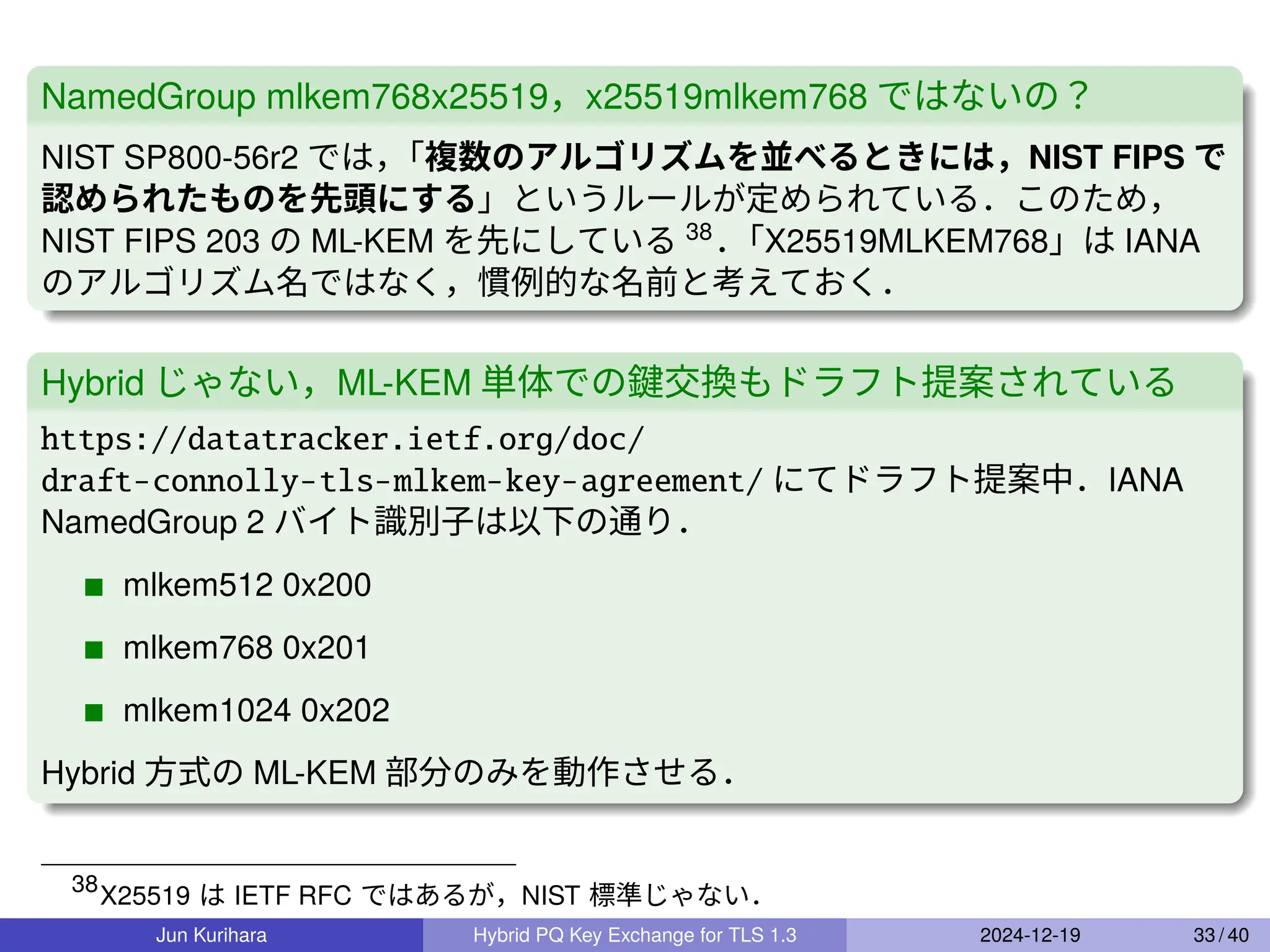 NamedGroup mlkem768x25519，x25519mlkem768 ではないの？
NIST SP800-56r2 では，
「複数のアルゴリズムを並べるときには，NIST FIPS で
認められたものを先頭にする」というルールが定められている．このため，
NIST FIPS 203 の ML-KEM を先にしている 38
．
「X25519MLKEM768」は IANA
のアルゴリズム名ではなく，慣例的な名前と考えておく．
Hybrid じゃない，ML-KEM 単体での鍵交換もドラフト提案されている
https://datatracker.ietf.org/doc/
draft-connolly-tls-mlkem-key-agreement/ にてドラフト提案中．IANA
NamedGroup 2 バイト識別子は以下の通り．
mlkem512 0x200
mlkem768 0x201
mlkem1024 0x202
Hybrid 方式の ML-KEM 部分のみを動作させる．
38
X25519 は IETF RFC ではあるが，NIST 標準じゃない．
Jun Kurihara Hybrid PQ Key Exchange for TLS 1.3 2024-12-19 33 / 40
 