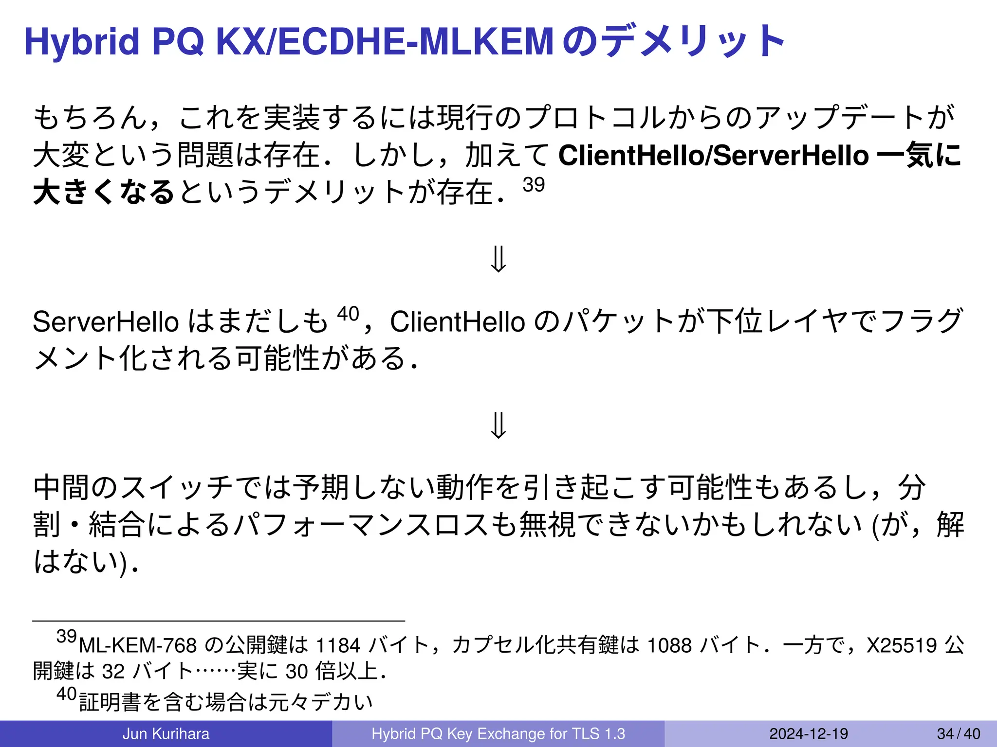 Hybrid PQ KX/ECDHE-MLKEM のデメリット
もちろん，これを実装するには現行のプロトコルからのアップデートが
大変という問題は存在．しかし，加えて ClientHello/ServerHello 一気に
大きくなるというデメリットが存在．39
⇓
ServerHello はまだしも 40
，ClientHello のパケットが下位レイヤでフラグ
メント化される可能性がある．
⇓
中間のスイッチでは予期しない動作を引き起こす可能性もあるし，分
割・結合によるパフォーマンスロスも無視できないかもしれない (が，解
はない)．
39
ML-KEM-768 の公開鍵は 1184 バイト，カプセル化共有鍵は 1088 バイト．一方で，X25519 公
開鍵は 32 バイト……実に 30 倍以上．
40
証明書を含む場合は元々デカい
Jun Kurihara Hybrid PQ Key Exchange for TLS 1.3 2024-12-19 34 / 40
 