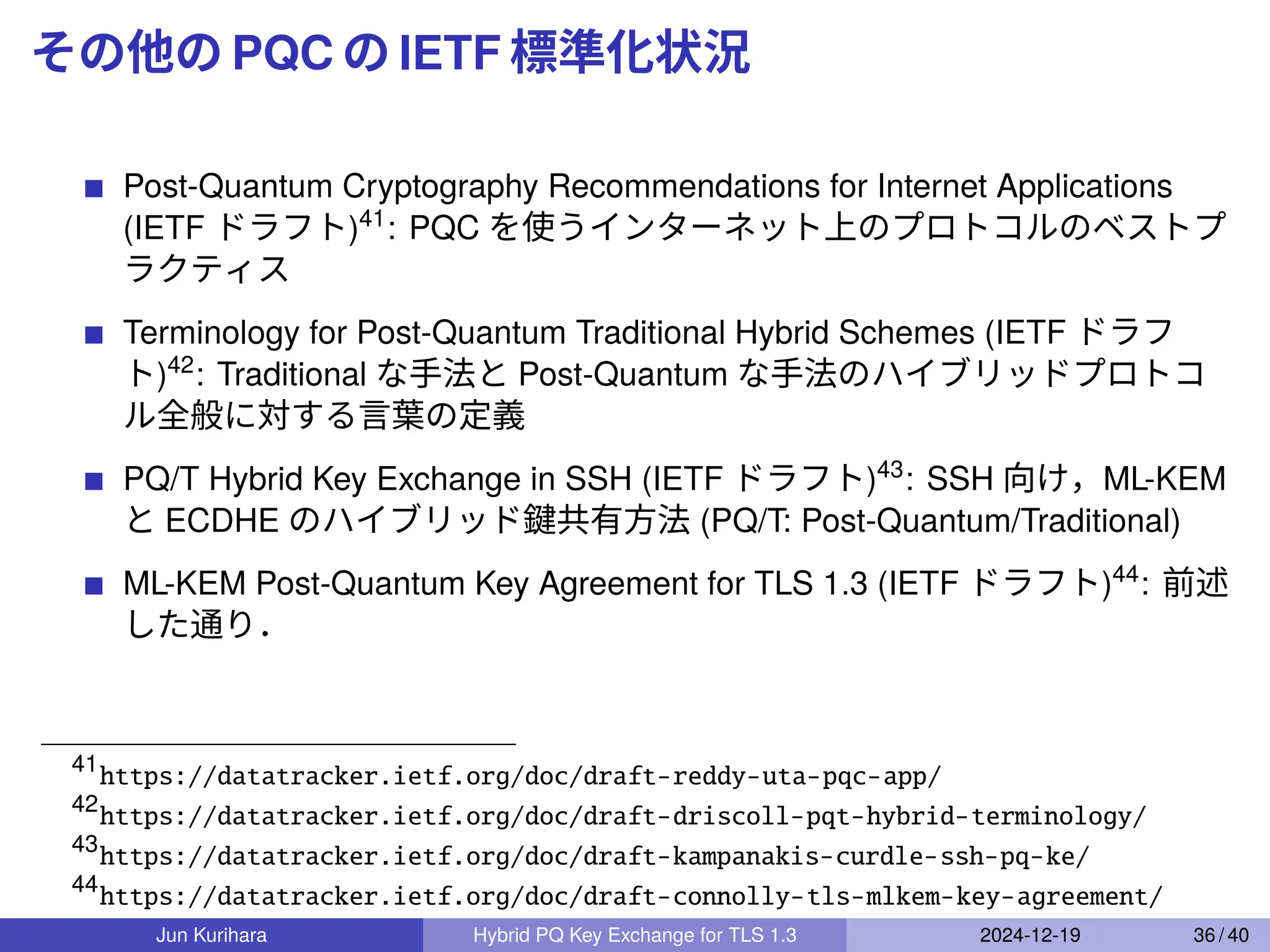 その他の PQC の IETF 標準化状況
Post-Quantum Cryptography Recommendations for Internet Applications
(IETF ドラフト)41
: PQC を使うインターネット上のプロトコルのベストプ
ラクティス
Terminology for Post-Quantum Traditional Hybrid Schemes (IETF ドラフ
ト)42
: Traditional な手法と Post-Quantum な手法のハイブリッドプロトコ
ル全般に対する言葉の定義
PQ/T Hybrid Key Exchange in SSH (IETF ドラフト)43
: SSH 向け，ML-KEM
と ECDHE のハイブリッド鍵共有方法 (PQ/T: Post-Quantum/Traditional)
ML-KEM Post-Quantum Key Agreement for TLS 1.3 (IETF ドラフト)44
: 前述
した通り．
41
https://datatracker.ietf.org/doc/draft-reddy-uta-pqc-app/
42
https://datatracker.ietf.org/doc/draft-driscoll-pqt-hybrid-terminology/
43
https://datatracker.ietf.org/doc/draft-kampanakis-curdle-ssh-pq-ke/
44
https://datatracker.ietf.org/doc/draft-connolly-tls-mlkem-key-agreement/
Jun Kurihara Hybrid PQ Key Exchange for TLS 1.3 2024-12-19 36 / 40
 