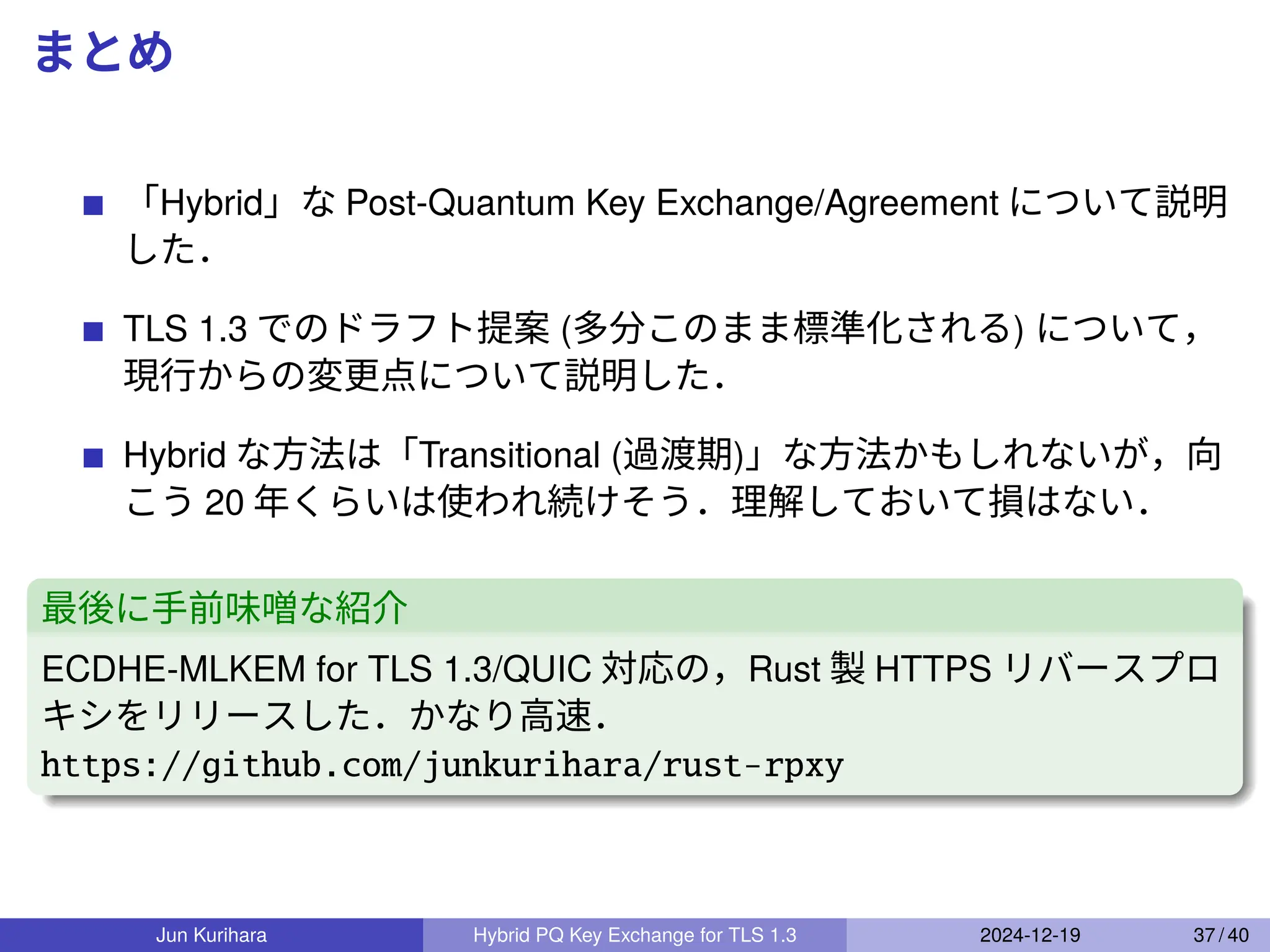 まとめ
「Hybrid」な Post-Quantum Key Exchange/Agreement について説明
した．
TLS 1.3 でのドラフト提案 (多分このまま標準化される) について，
現行からの変更点について説明した．
Hybrid な方法は「Transitional (過渡期)」な方法かもしれないが，向
こう 20 年くらいは使われ続けそう．理解しておいて損はない．
最後に手前味噌な紹介
ECDHE-MLKEM for TLS 1.3/QUIC 対応の，Rust 製 HTTPS リバースプロ
キシをリリースした．かなり高速．
https://github.com/junkurihara/rust-rpxy
Jun Kurihara Hybrid PQ Key Exchange for TLS 1.3 2024-12-19 37 / 40
 