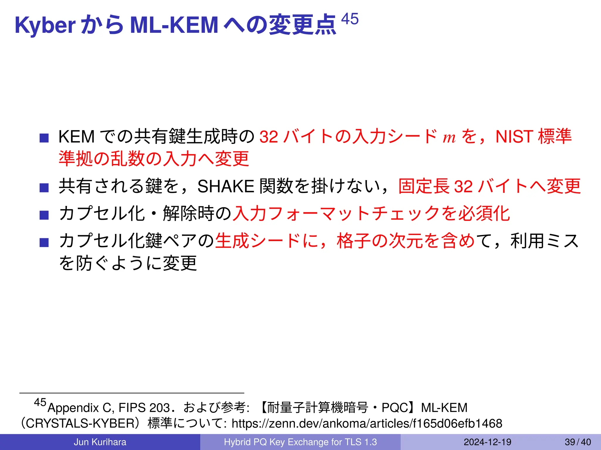 Kyber から ML-KEM への変更点 45
KEM での共有鍵生成時の 32 バイトの入力シード 𝑚 を，NIST 標準
準拠の乱数の入力へ変更
共有される鍵を，SHAKE 関数を掛けない，固定長 32 バイトへ変更
カプセル化・解除時の入力フォーマットチェックを必須化
カプセル化鍵ペアの生成シードに，格子の次元を含めて，利用ミス
を防ぐように変更
45
Appendix C, FIPS 203．および参考: 【耐量子計算機暗号・PQC】ML-KEM
（CRYSTALS-KYBER）標準について: https://zenn.dev/ankoma/articles/f165d06efb1468
Jun Kurihara Hybrid PQ Key Exchange for TLS 1.3 2024-12-19 39 / 40
 