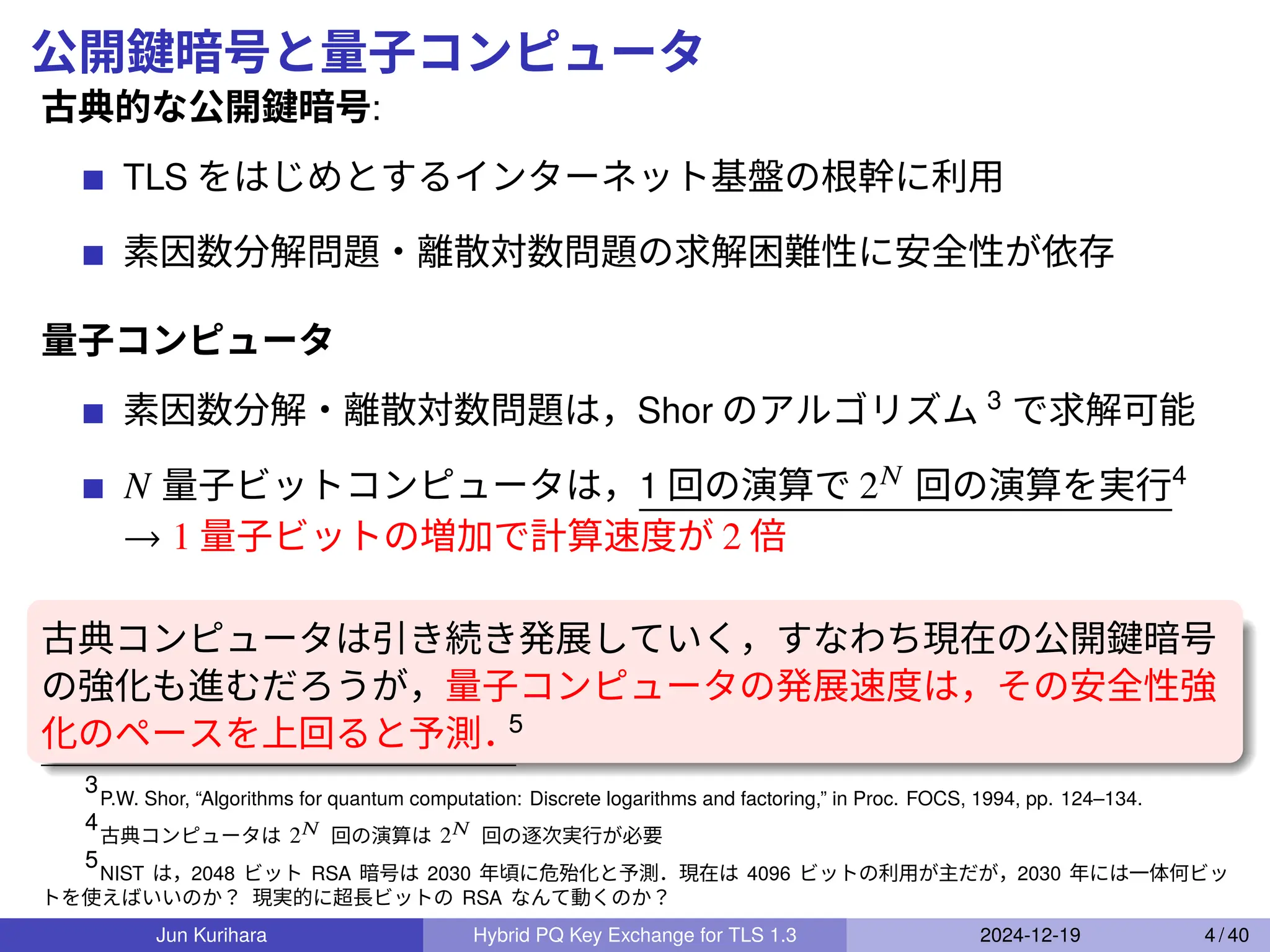 公開鍵暗号と量子コンピュータ
古典的な公開鍵暗号:
TLS をはじめとするインターネット基盤の根幹に利用
素因数分解問題・離散対数問題の求解困難性に安全性が依存
量子コンピュータ
素因数分解・離散対数問題は，Shor のアルゴリズム 3
で求解可能
𝑁 量子ビットコンピュータは，1 回の演算で 2𝑁 回の演算を実行4
→ 1 量子ビットの増加で計算速度が 2 倍
古典コンピュータは引き続き発展していく，すなわち現在の公開鍵暗号
の強化も進むだろうが，量子コンピュータの発展速度は，その安全性強
化のペースを上回ると予測．
5
3
P.W. Shor, “Algorithms for quantum computation: Discrete logarithms and factoring,” in Proc. FOCS, 1994, pp. 124–134.
4
古典コンピュータは 2𝑁 回の演算は 2𝑁 回の逐次実行が必要
5
NIST は，2048 ビット RSA 暗号は 2030 年頃に危殆化と予測．現在は 4096 ビットの利用が主だが，2030 年には一体何ビッ
トを使えばいいのか？ 現実的に超長ビットの RSA なんて動くのか？
Jun Kurihara Hybrid PQ Key Exchange for TLS 1.3 2024-12-19 4 / 40
 