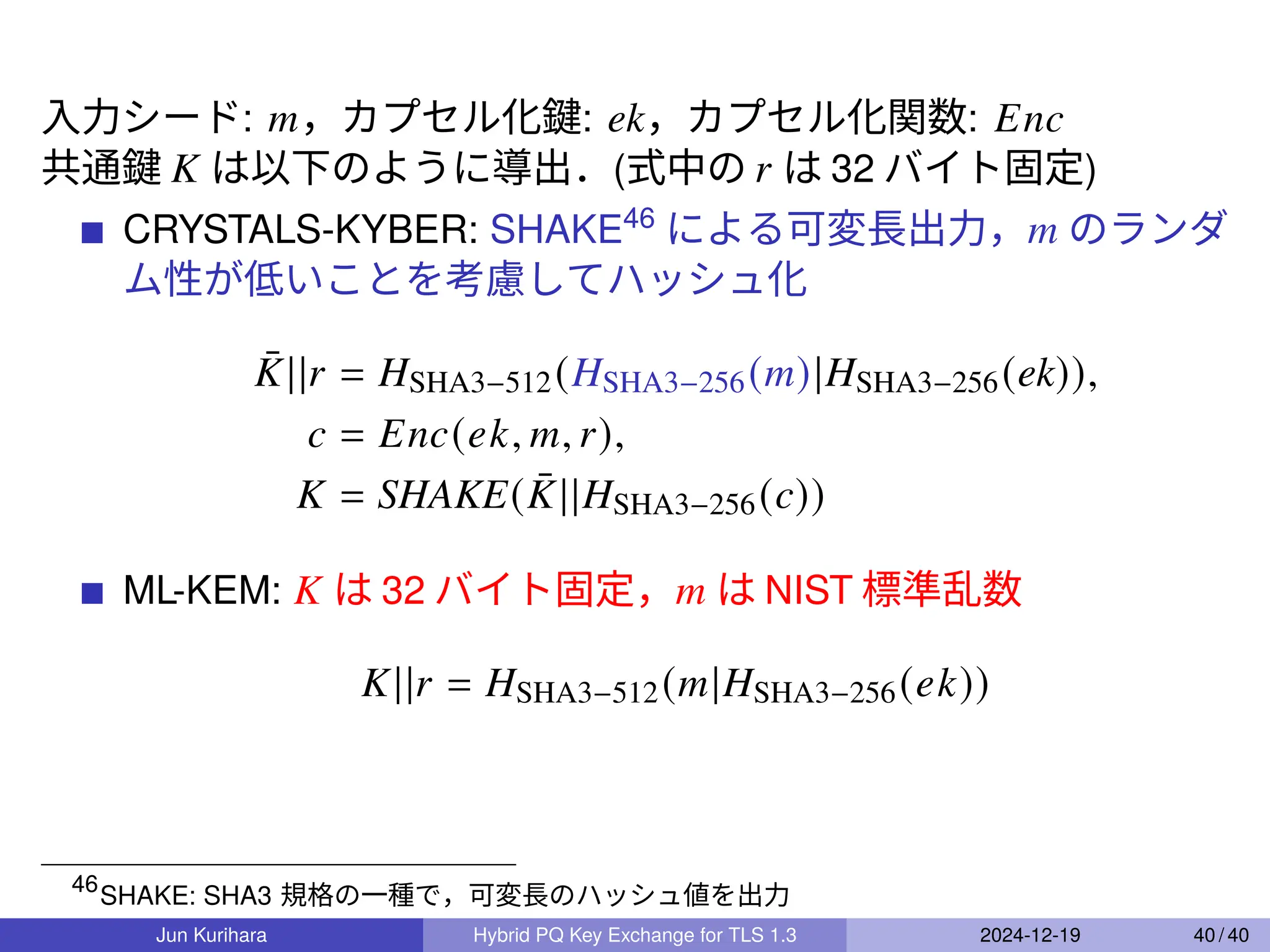 入力シード: 𝑚，カプセル化鍵: ek，カプセル化関数: 𝐸𝑛𝑐
共通鍵 𝐾 は以下のように導出．(式中の 𝑟 は 32 バイト固定)
CRYSTALS-KYBER: SHAKE46
による可変長出力，𝑚 のランダ
ム性が低いことを考慮してハッシュ化
¯
𝐾||𝑟 = 𝐻SHA3−512(𝐻SHA3−256(𝑚)|𝐻SHA3−256(ek)),
𝑐 = 𝐸𝑛𝑐(𝑒𝑘, 𝑚, 𝑟),
𝐾 = SHAKE( ¯
𝐾||𝐻SHA3−256(𝑐))
ML-KEM: 𝐾 は 32 バイト固定，𝑚 は NIST 標準乱数
𝐾||𝑟 = 𝐻SHA3−512(𝑚|𝐻SHA3−256(𝑒𝑘))
46
SHAKE: SHA3 規格の一種で，可変長のハッシュ値を出力
Jun Kurihara Hybrid PQ Key Exchange for TLS 1.3 2024-12-19 40 / 40
 