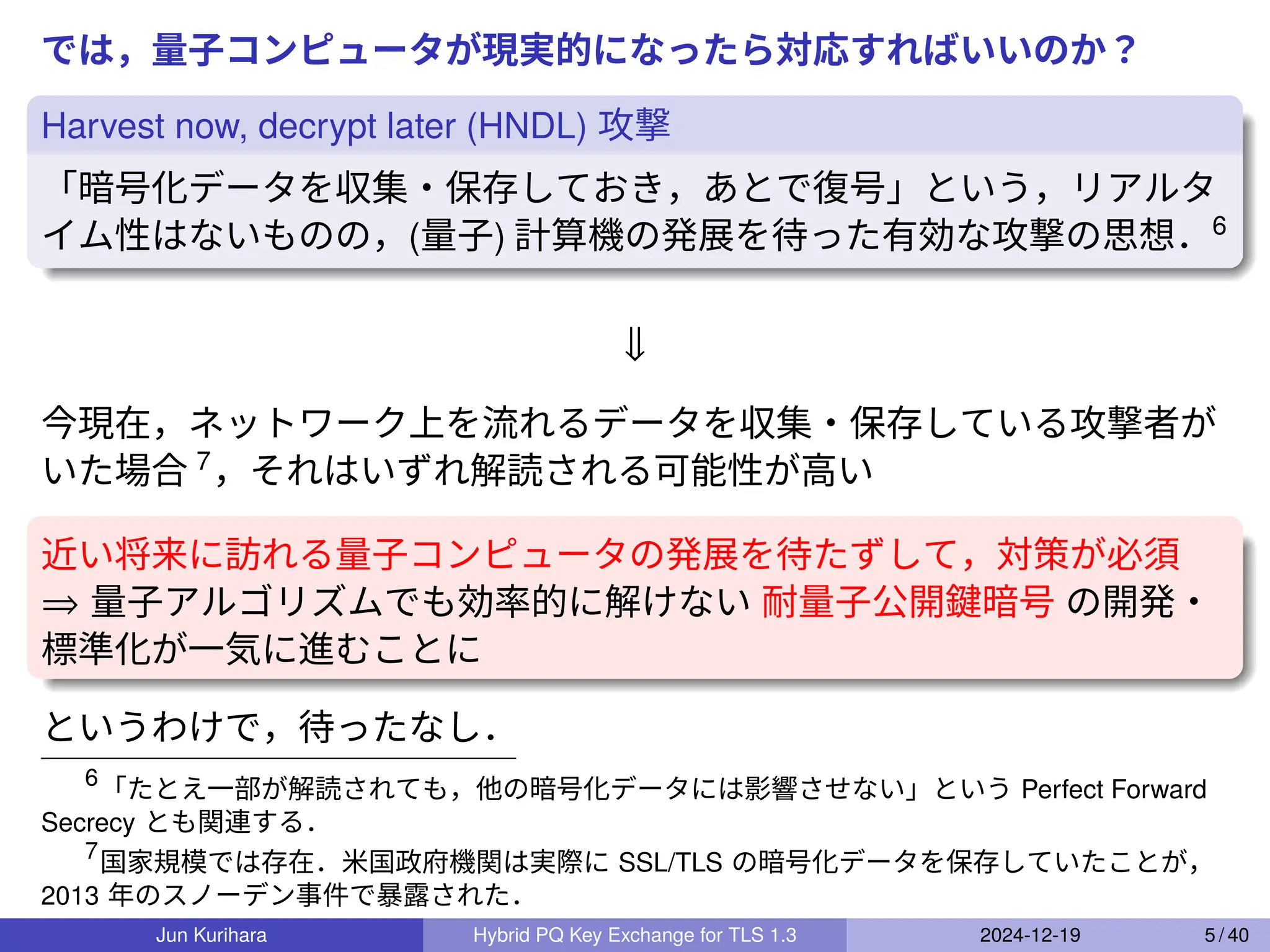では，量子コンピュータが現実的になったら対応すればいいのか？
Harvest now, decrypt later (HNDL) 攻撃
「暗号化データを収集・保存しておき，あとで復号」という，リアルタ
イム性はないものの，(量子) 計算機の発展を待った有効な攻撃の思想．6
⇓
今現在，ネットワーク上を流れるデータを収集・保存している攻撃者が
いた場合 7
，それはいずれ解読される可能性が高い
近い将来に訪れる量子コンピュータの発展を待たずして，対策が必須
⇒ 量子アルゴリズムでも効率的に解けない 耐量子公開鍵暗号 の開発・
標準化が一気に進むことに
というわけで，待ったなし．
6
「たとえ一部が解読されても，他の暗号化データには影響させない」という Perfect Forward
Secrecy とも関連する．
7
国家規模では存在．米国政府機関は実際に SSL/TLS の暗号化データを保存していたことが，
2013 年のスノーデン事件で暴露された．
Jun Kurihara Hybrid PQ Key Exchange for TLS 1.3 2024-12-19 5 / 40
 