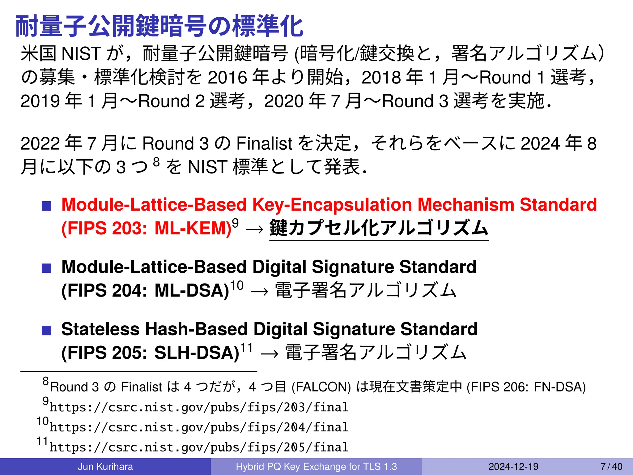 耐量子公開鍵暗号の標準化
米国 NIST が，耐量子公開鍵暗号 (暗号化/鍵交換と，署名アルゴリズム）
の募集・標準化検討を 2016 年より開始，2018 年 1 月〜Round 1 選考，
2019 年 1 月〜Round 2 選考，2020 年 7 月〜Round 3 選考を実施．
2022 年 7 月に Round 3 の Finalist を決定，それらをベースに 2024 年 8
月に以下の 3 つ 8
を NIST 標準として発表．
Module-Lattice-Based Key-Encapsulation Mechanism Standard
(FIPS 203: ML-KEM)9
→ 鍵カプセル化アルゴリズム
Module-Lattice-Based Digital Signature Standard
(FIPS 204: ML-DSA)10
→ 電子署名アルゴリズム
Stateless Hash-Based Digital Signature Standard
(FIPS 205: SLH-DSA)11
→ 電子署名アルゴリズム
8
Round 3 の Finalist は 4 つだが，4 つ目 (FALCON) は現在文書策定中 (FIPS 206: FN-DSA)
9
https://csrc.nist.gov/pubs/fips/203/final
10
https://csrc.nist.gov/pubs/fips/204/final
11
https://csrc.nist.gov/pubs/fips/205/final
Jun Kurihara Hybrid PQ Key Exchange for TLS 1.3 2024-12-19 7 / 40
 