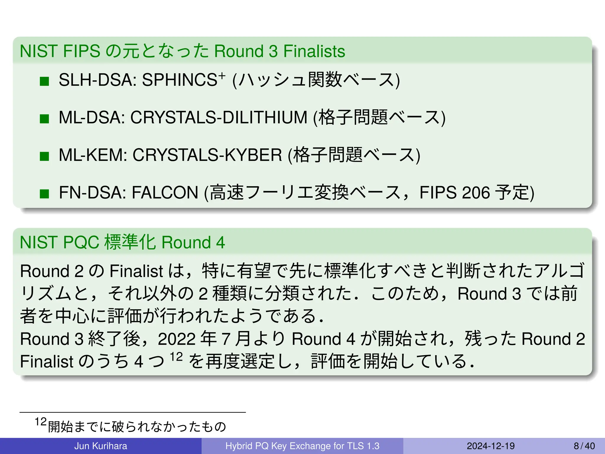NIST FIPS の元となった Round 3 Finalists
SLH-DSA: SPHINCS+ (ハッシュ関数ベース)
ML-DSA: CRYSTALS-DILITHIUM (格子問題ベース)
ML-KEM: CRYSTALS-KYBER (格子問題ベース)
FN-DSA: FALCON (高速フーリエ変換ベース，FIPS 206 予定)
NIST PQC 標準化 Round 4
Round 2 の Finalist は，特に有望で先に標準化すべきと判断されたアルゴ
リズムと，それ以外の 2 種類に分類された．このため，Round 3 では前
者を中心に評価が行われたようである．
Round 3 終了後，2022 年 7 月より Round 4 が開始され，残った Round 2
Finalist のうち 4 つ 12
を再度選定し，評価を開始している．
12
開始までに破られなかったもの
Jun Kurihara Hybrid PQ Key Exchange for TLS 1.3 2024-12-19 8 / 40
 