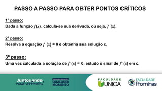 PASSO A PASSO PARA OBTER PONTOS CRÍTICOS
1º passo:
Dada a função 𝑓(𝑥), calcula-se sua derivada, ou seja, 𝑓´(𝑥).
2º passo:
Resolva a equação 𝑓´(𝑥) = 0 e obtenha sua solução c.
3º passo:
Uma vez calculada a solução de 𝑓´(𝑥) = 0, estudo o sinal de 𝑓´(𝑥) em c.
 