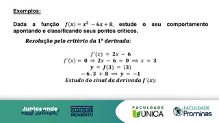 Exemplos:
Dada a função 𝒇 𝒙 = 𝒙𝟐 − 𝟔𝒙 + 𝟖, estude o seu comportamento
apontando e classificando seus pontos críticos.
𝑹𝒆𝒔𝒐𝒍𝒖çã𝒐 𝒑𝒆𝒍𝒐 𝒄𝒓𝒊𝒕é𝒓𝒊𝒐 𝒅𝒂 𝟏ª 𝒅𝒆𝒓𝒊𝒗𝒂𝒅𝒂:
𝑓´(𝑥) = 𝟐𝑥 − 𝟔
𝑓´ 𝑥 = 𝟎 ⇒ 𝟐𝑥 − 𝟔 = 𝟎 ⟹ 𝑥 = 𝟑
𝒚 = 𝒇(𝟑) = (𝟑)
− 𝟔 . 𝟑 + 𝟖 ⟹ 𝒚 = −𝟏
𝑬𝒔𝒕𝒖𝒅𝒐 𝒅𝒐 𝒔𝒊𝒏𝒂𝒍 𝒅𝒂 𝒅𝒆𝒓𝒊𝒗𝒂𝒅𝒂 𝒇´(𝒙):
 