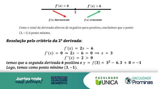 𝑹𝒆𝒔𝒐𝒍𝒖çã𝒐 𝒑𝒆𝒍𝒐 𝒄𝒓𝒊𝒕é𝒓𝒊𝒐 𝒅𝒂 𝟐ª 𝒅𝒆𝒓𝒊𝒗𝒂𝒅𝒂:
𝑓´(𝑥) = 𝟐𝑥 − 𝟔
𝑓´(𝑥) = 𝟎 ⇒ 𝟐𝑥 − 𝟔 = 𝟎 ⟹ 𝑥 = 𝟑
𝑓´´(𝑥) = 𝟐 > 𝟎
𝑡𝑒𝑚𝑜𝑠 𝑞𝑢𝑒 𝑎 𝑠𝑒𝑔𝑢𝑛𝑑𝑎 𝑑𝑒𝑟𝑖𝑣𝑎𝑑𝑎 é 𝑝𝑜𝑠𝑖𝑡𝑖𝑣𝑎 𝑒 𝑦 = 𝑓 𝟑 = 𝟑𝟐 − 𝟔. 𝟑 + 𝟖 = −𝟏
𝐿𝑜𝑔𝑜, 𝑡𝑒𝑚𝑜𝑠 𝑐𝑜𝑚𝑜 𝑝𝑜𝑛𝑡𝑜 𝑚í𝑛𝑖𝑚𝑜 (𝟑, −𝟏).
 
