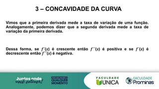 3 – CONCAVIDADE DA CURVA
Vimos que a primeira derivada mede a taxa de variação de uma função.
Analogamente, podemos dizer que a segunda derivada mede a taxa de
variação da primeira derivada.
Dessa forma, se 𝑓´(𝑥) é crescente então 𝑓´´(𝑥) é positiva e se 𝑓´(𝑥) é
decrescente então 𝑓´´(𝑥) é negativa.
 
