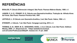 REFERÊNCIAS
BOULOS, P. Cálculo Diferencial e Integral. São Paulo: Pearson Makron Books, 1999. v.1.
JUNIOR, C. H. E.; PENNEY, D. E. Cálculo com Geometria Analítica. Tradução de Alfredo Alves
de Farias. São Paulo: Pearson Prentice Hall, 1997.
LEITHOLD, L. O Cálculo com Geometria Analítica. 3.ed. São Paulo: Habra, 1994. v.1.
STEWART, J. Cálculo. 7.ed. São Paulo: Cengage Learning, 2013. v.1.
THOMAS, G. B.; WEIR, M. D.; GIODARNO, HASS, J. et al. Cálculo. 2.ed. São Paulo: Addison
Wesley, 2009. v.1. Disponível em: <https://plataforma.bvirtual.
com.br/Leitor/Publicacao/258/pdf>. Acesso em: 31 jan. 2020
 