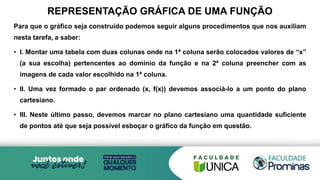 REPRESENTAÇÃO GRÁFICA DE UMA FUNÇÃO
Para que o gráfico seja construído podemos seguir alguns procedimentos que nos auxiliam
nesta tarefa, a saber:
• I. Montar uma tabela com duas colunas onde na 1ª coluna serão colocados valores de “x”
(a sua escolha) pertencentes ao domínio da função e na 2ª coluna preencher com as
imagens de cada valor escolhido na 1ª coluna.
• II. Uma vez formado o par ordenado (x, f(x)) devemos associá-lo a um ponto do plano
cartesiano.
• III. Neste último passo, devemos marcar no plano cartesiano uma quantidade suficiente
de pontos até que seja possível esboçar o gráfico da função em questão.
 