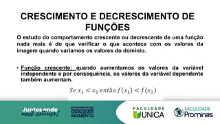 CRESCIMENTO E DECRESCIMENTO DE
FUNÇÕES
O estudo do comportamento crescente ou decrescente de uma função
nada mais é do que verificar o que acontece com os valores da
imagem quando variamos os valores do domínio.
• Função crescente: quando aumentamos os valores da variável
independente e por consequência, os valores da variável dependente
também aumentam.
 