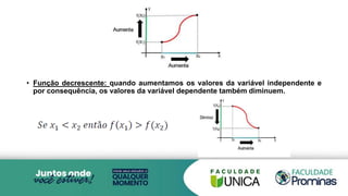 • Função decrescente: quando aumentamos os valores da variável independente e
por consequência, os valores da variável dependente também diminuem.
 