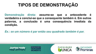 Demonstração direta: assume-se que a antecedente é
verdadeira e conclui-se que a consequente também é. Em outras
palavras, a conclusão é uma consequência imediata da
condição.
Ex.: se um número é par então seu quadrado também é par.
TIPOS DE DEMONSTRAÇÃO
 