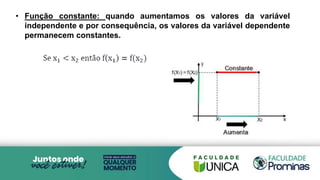 • Função constante: quando aumentamos os valores da variável
independente e por consequência, os valores da variável dependente
permanecem constantes.
 