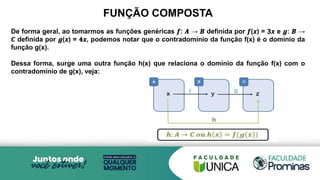FUNÇÃO COMPOSTA
De forma geral, ao tomarmos as funções genéricas 𝒇: 𝑨 → 𝑩 definida por 𝒇(𝒙) = 𝟑𝒙 e 𝒈: 𝑩 →
𝑪 definida por 𝒈(𝒙) = 𝟒𝒙, podemos notar que o contradomínio da função f(x) é o domínio da
função g(x).
Dessa forma, surge uma outra função h(x) que relaciona o domínio da função f(x) com o
contradomínio de g(x), veja:
 