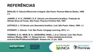REFERÊNCIAS
BOULOS, P. Cálculo Diferencial e Integral. São Paulo: Pearson Makron Books, 1999.
v.1.
JUNIOR, C. H. E.; PENNEY, D. E. Cálculo com Geometria Analítica. Tradução de
Alfredo Alves de Farias. São Paulo: Pearson Prentice Hall, 1997.
LEITHOLD, L. O Cálculo com Geometria Analítica. 3.ed. São Paulo: Habra, 1994. v.1.
STEWART, J. Cálculo. 7.ed. São Paulo: Cengage Learning, 2013. v.1.
THOMAS, G. B.; WEIR, M. D.; GIODARNO, HASS, J. et al. Cálculo. 2.ed. São Paulo:
Addison Wesley, 2009. v.1. Disponível em: <https://plataforma.bvirtual.
com.br/Leitor/Publicacao/258/pdf>. Acesso em: 31 jan. 2020
 