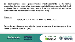 Se continuarmos esse procedimento indefinidamente e de forma
sucessiva, iremos preencher, em quase sua totalidade, o quadrado inicial
e, dessa forma, iremos perceber que a área que calculamos de forma
contínua irá se aproximar cada vez mais de 1 (um).
Observe:
0,5; 0,75; 0,875; 0,9375; 0,96875; 0,984375; ...
Dessa forma, dizemos que o limite dessa soma será 1 (um) ou que a área
desse quadrado tente a 1 (um).
 