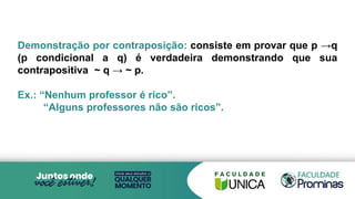 Demonstração por contraposição: consiste em provar que p →q
(p condicional a q) é verdadeira demonstrando que sua
contrapositiva ~ q → ~ p.
Ex.: “Nenhum professor é rico”.
“Alguns professores não são ricos”.
 