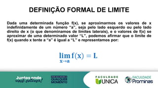DEFINIÇÃO FORMAL DE LIMITE
Dada uma determinada função f(x), se aproximarmos os valores de x
indefinidamente de um número “a”, seja pelo lado esquerdo ou pelo lado
direito de x (o que denominamos de limites laterais), e o valores de f(x) se
aproximar de uma determinado valor “L”, podemos afirmar que o limite de
f(x) quando x tente a “a” é igual a “L” e representamos por:
 