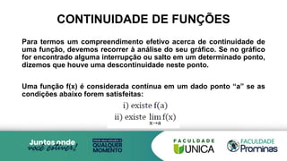 CONTINUIDADE DE FUNÇÕES
Para termos um compreendimento efetivo acerca de continuidade de
uma função, devemos recorrer à análise do seu gráfico. Se no gráfico
for encontrado alguma interrupção ou salto em um determinado ponto,
dizemos que houve uma descontinuidade neste ponto.
Uma função f(x) é considerada contínua em um dado ponto “a” se as
condições abaixo forem satisfeitas:
 