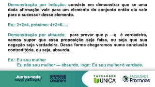 Demonstração por indução: consiste em demonstrar que se uma
dada afirmação vale para um elemento do conjunto então ela vale
para o sucessor desse elemento.
Ex.: 2+2=4, próximo: 4+2=6.....
Demonstração por absurdo: para provar que p →q é verdadeira,
vamos supor que essa proposição seja falsa, ou seja que sua
negação seja verdadeira. Dessa forma chegaremos numa conclusão
contraditória, ou seja, absurda.
Ex.: Eu sou mulher
Eu não sou mulher --- absurdo, logo: Eu sou mulher é verdade.
 