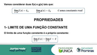 Vamos considerar duas f(x) e g(x) tais que:
PROPRIEDADES
1- LIMITE DE UMA FUNÇÃO CONSTANTE
O limite de uma função constante é a própria constante:
 