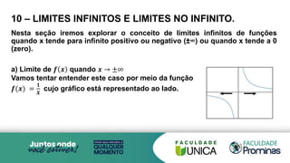 10 – LIMITES INFINITOS E LIMITES NO INFINITO.
Nesta seção iremos explorar o conceito de limites infinitos de funções
quando x tende para infinito positivo ou negativo (±∞) ou quando x tende a 0
(zero).
a) Limite de 𝒇 𝒙 quando 𝒙 → ±∞
Vamos tentar entender este caso por meio da função
𝒇(𝒙) =
𝟏
𝑿
cujo gráfico está representado ao lado.
 