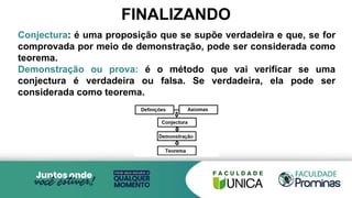 Conjectura: é uma proposição que se supõe verdadeira e que, se for
comprovada por meio de demonstração, pode ser considerada como
teorema.
Demonstração ou prova: é o método que vai verificar se uma
conjectura é verdadeira ou falsa. Se verdadeira, ela pode ser
considerada como teorema.
FINALIZANDO
 